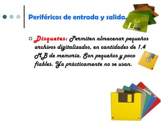 Periféricos de entrada y salida. Disquetes:  Permiten almacenar pequeños archivos digitalizados, en cantidades de 1,4 MB de memoria. Son pequeños y poco fiables. Ya prácticamente no se usan. 