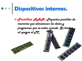 Dispositivos internos. Pastillas RAM:  Pequeñas pastillas de memoria que almacenan los datos y programas que se están usando. Se borran al apagar el PC. 