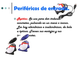 Periféricos de entrada. Ratón:   Se usa para dar órdenes concretas, pulsando en un menú o iconos. Los hay alámbricos e inalámbricos, de bola u ópticos. Tienen sus ventajas y sus inconvenientes. 