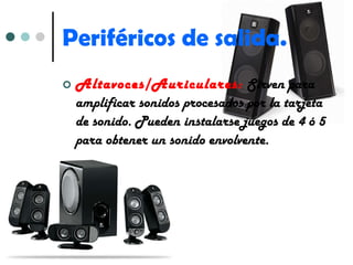 Periféricos de salida. Altavoces/Auriculares:   Sirven para amplificar sonidos procesados por la tarjeta de sonido. Pueden instalarse juegos de 4 ó 5 para obtener un sonido envolvente. 