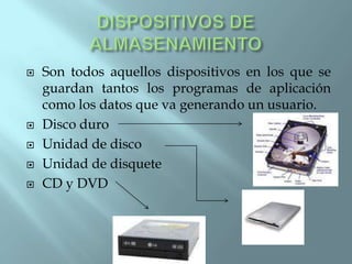    Son todos aquellos dispositivos en los que se
    guardan tantos los programas de aplicación
    como los datos que va generando un usuario.
   Disco duro
   Unidad de disco
   Unidad de disquete
   CD y DVD
 