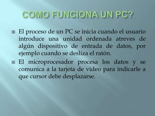    El proceso de un PC se inicia cuando el usuario
    introduce una unidad ordenada atreves de
    algún dispositivo de entrada de datos, por
    ejemplo cuando se desliza el ratón.
   El microprocesador procesa los datos y se
    comunica a la tarjeta de video para indicarle a
    que cursor debe desplazarse.
 
