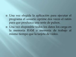   Una vez elegida la aplicación para ejecutar el
    programa el usuario oprime dos veces el ratón
    para que produzca una serie de pulsos.
   Una vez disponible todos los datos los carga en
    la memoria RAM o memoria de trabajo al
    mismo tiempo que la tarjeta de video.
 