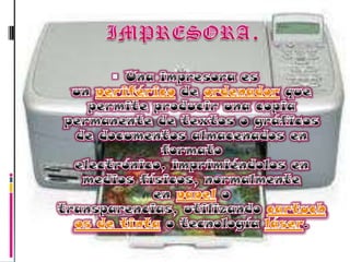 IMPRESORA.Una impresora es un periférico de ordenador que permite producir una copia permanente de textos o gráficos de documentos almacenados en formato electrónico, imprimiéndolos en medios físicos, normalmente en papel o transparencias, utilizando cartuchos de tinta o tecnología láser.