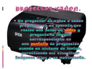 PROYECTOR/CAÑON.Un proyector de vídeo o cañón proyector es un aparato que recibe una señal de vídeo y proyecta la imagen correspondiente en una pantalla de proyección usando un sistema de lentes, permitiendo así visualizar imágenes fijas o en movimiento.