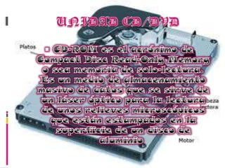 UNIDAD CD/DVDCD-ROM es el acrónimo de Compact Disc Read-OnlyMemory o sea memoria de solo-lectura. Es un medio de almacenamiento masivo de datos que se sirve de un láser óptico para la lectura de unos relieves microscópicos que están estampados en la superficie de un disco de aluminio 