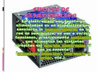FUENTE DE ALIMENTACIÓNEn electrónica, una fuente de alimentación es un dispositivo que convierte la tensión alterna de la red de suministro, en una o varias tensiones, prácticamente continuas, que alimentan los distintos circuitos del aparato electrónico al que se conecta (ordenador, televisor, impresora, router, etc.).