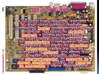 PLACA BASE.La placa base, también conocida como placa madre o tarjeta madre (del inglés motherboard o mainboard) es una placa de circuito impreso a la que se conectan los componentes que constituyen la computadora u ordenador. Tiene instalados una serie de circuitos integrados, entre los que se encuentra elchipset, que sirve como centro de conexión entre el microprocesador, la memoria de acceso aleatorio (RAM), las ranuras de expansión y otros dispositivos.