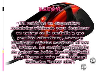 RATÓN.El ratón es un dispositivo señalador utilizado para desplazar un cursor en la pantalla y que permite seleccionar, mover y manipular objetos mediante el uso de botones. La acción consistente de pulsar un botón (sonido de clic) para llevar a cabo una acción se denomina "hacer clic". 