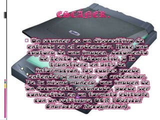 ESCÁNER.Un scanner es un dispositivo de entrada en el ordenador. Hace una captura de una imagen, documento de texto o fotografía, y lo transfiere en bits de información, los cuales puede entender y manejar un ordenador. De la misma manera, una imagen de un documento escaneado, puede ser convertido en un formato editable con un software OCR (OpticalCharacterRecognition). 