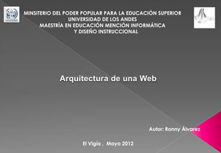 MINSITERIO DEL PODER POPULAR PARA LA EDUCACIÓN SUPERIOR
                 UNIVERSIDAD DE LOS ANDES
      MAESTRÍA EN EDUCACIÓN MENCIÓN INFORMÁTICA
                   Y DISEÑO INSTRUCCIONAL




            Arquitectura de una Web




                                           Autor: Ronny Álvarez

                    El Vigía , Mayo 2012
 