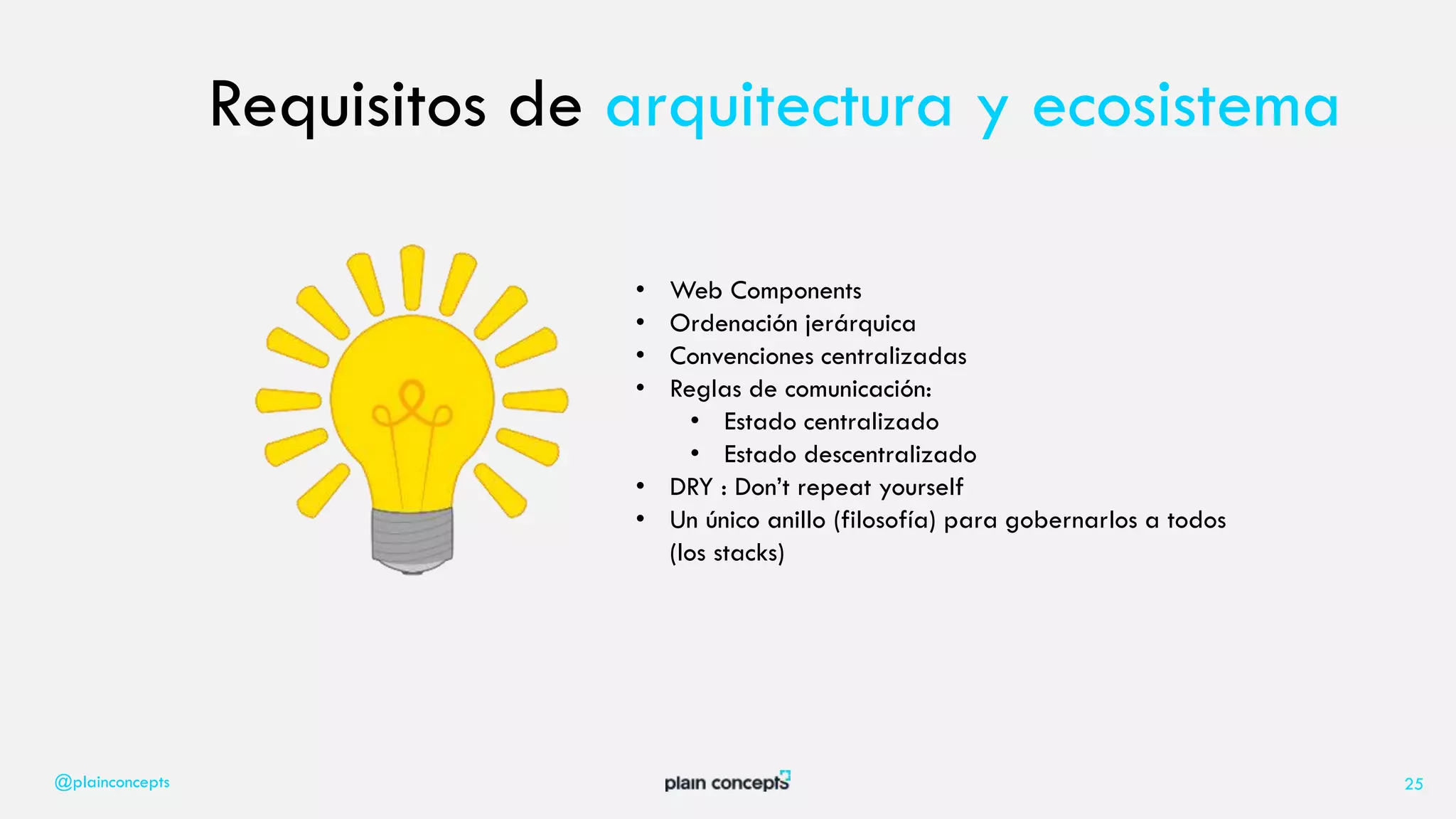 @plainconcepts 25
Requisitos de arquitectura y ecosistema
• Web Components
• Ordenación jerárquica
• Convenciones centralizadas
• Reglas de comunicación:
• Estado centralizado
• Estado descentralizado
• DRY : Don’t repeat yourself
• Un único anillo (filosofía) para gobernarlos a todos
(los stacks)
 