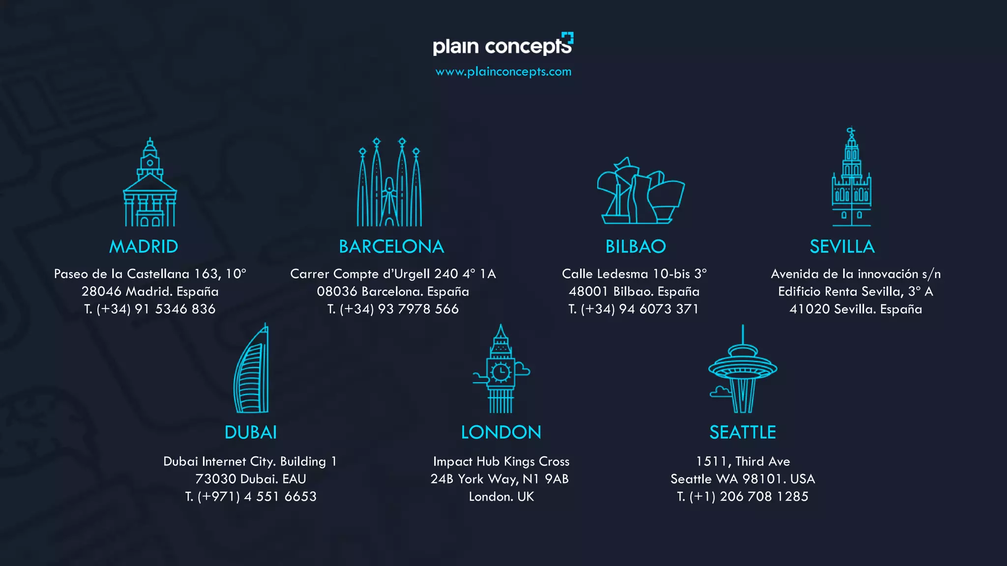 www.plainconcepts.com
MADRID
Paseo de la Castellana 163, 10º
28046 Madrid. España
T. (+34) 91 5346 836
BILBAO
Calle Ledesma 10-bis 3º
48001 Bilbao. España
T. (+34) 94 6073 371
BARCELONA
Carrer Compte d’Urgell 240 4º 1A
08036 Barcelona. España
T. (+34) 93 7978 566
SEVILLA
Avenida de la innovación s/n
Edificio Renta Sevilla, 3º A
41020 Sevilla. España
DUBAI
Dubai Internet City. Building 1
73030 Dubai. EAU
T. (+971) 4 551 6653
LONDON
Impact Hub Kings Cross
24B York Way, N1 9AB
London. UK
SEATTLE
1511, Third Ave
Seattle WA 98101. USA
T. (+1) 206 708 1285
 
