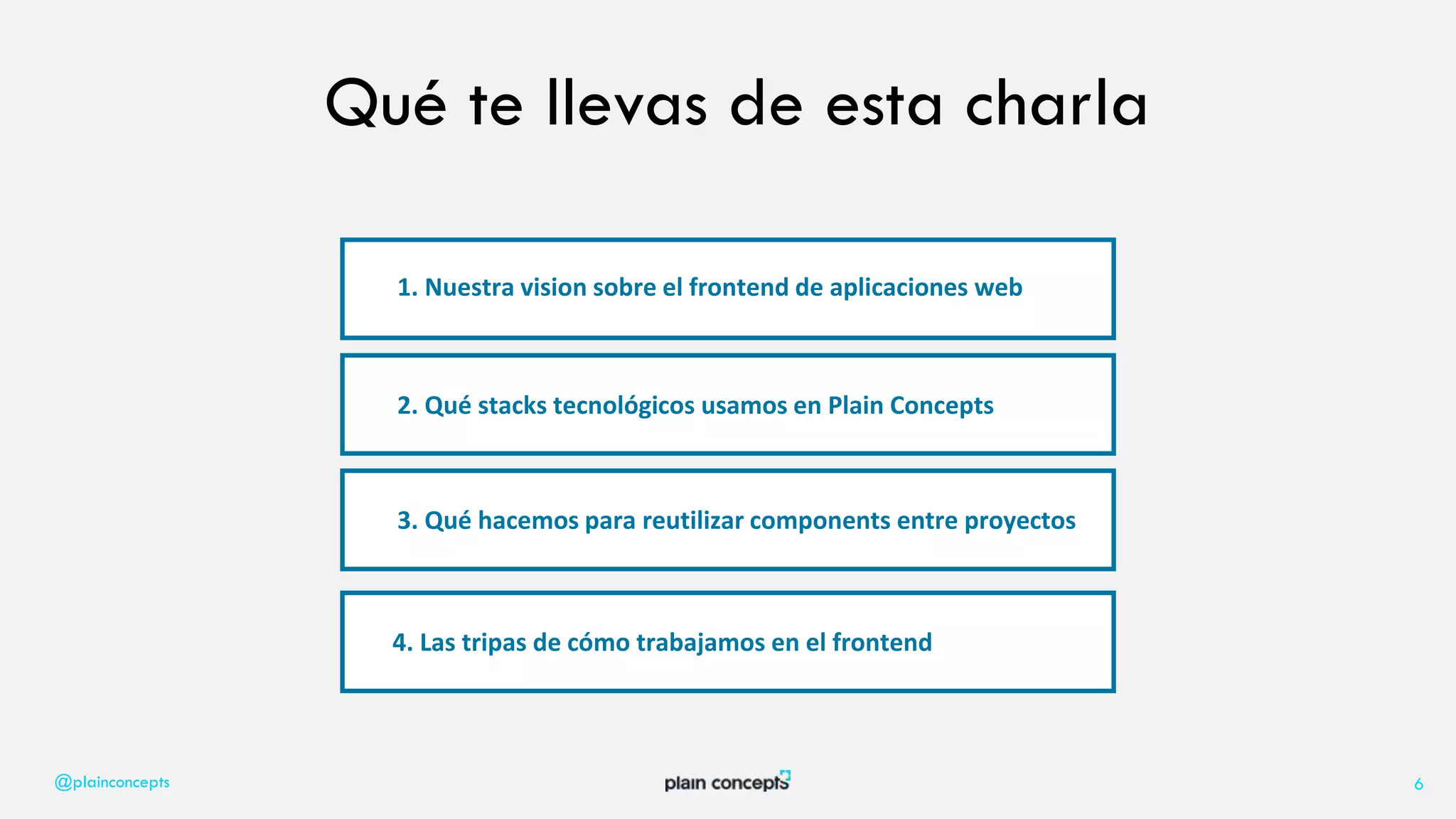 @plainconcepts 6
Qué te llevas de esta charla
1. Nuestra vision sobre el frontend de aplicaciones web
2. Qué stacks tecnológicos usamos en Plain Concepts
3. Qué hacemos para reutilizar components entre proyectos
4. Las tripas de cómo trabajamos en el frontend
 