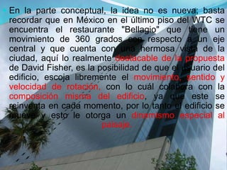  En la parte conceptual, la idea no es nueva; basta
recordar que en México en el último piso del WTC se
encuentra el restaurante "Bellagio" que tiene un
movimiento de 360 grados con respecto a un eje
central y que cuenta con una hermosa vista de la
ciudad, aquí lo realmente destacable de la propuesta
de David Fisher, es la posibilidad de que el usuario del
edificio, escoja libremente el movimiento, sentido y
velocidad de rotación, con lo cuál colabora con la
composición misma del edificio, ya que este se
reinventa en cada momento, por lo tanto el edificio se
mueve y esto le otorga un dinamismo especial al
paisaje.
 
