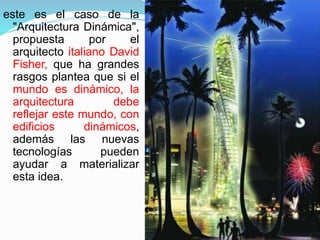 este es el caso de la
"Arquitectura Dinámica",
propuesta por el
arquitecto italiano David
Fisher, que ha grandes
rasgos plantea que si el
mundo es dinámico, la
arquitectura debe
reflejar este mundo, con
edificios dinámicos,
además las nuevas
tecnologías pueden
ayudar a materializar
esta idea.
 