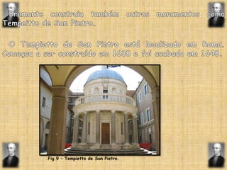 Bramante construiu também outros monumentos como  Tempeitto de SanPietro.  O Tempietto de SanPietro está localizado em Roma. Começou a ser construído em 1638 e foi acabado em 1648.Fig.9 – Tempietto de SanPietro.