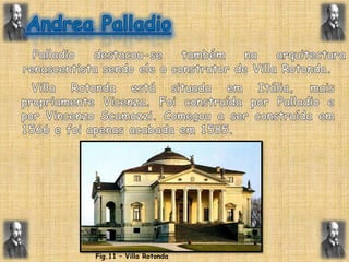 Andrea Palladio  Palladio destacou-se também na arquitectura renascentista sendo ele o construtor de Villa Rotonda.Villa Rotonda está situada em Itália, mais propriamente Vicenza. Foi construída por Palladio e por VincenzoScamozzi. Começou a ser construída em 1566 e foi apenas acabada em 1585.  Fig.11 – Villa Rotonda
