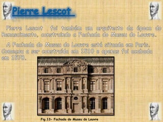 Pierre Lescot   Pierre Lescot  foi também um arquitecto da época do Renascimento, construindo a Fachada do Museu do Louvre.   A Fachada do Museu do Louvre está situada em Paris. Começou a ser construída em 1510 e apenas foi acabada em 1578.Fig.13- Fachada do Museu do Louvre