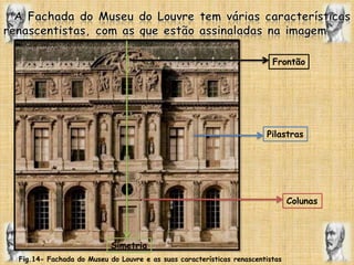 A Fachada do Museu do Louvre tem várias características renascentistas, com as que estão assinaladas na imagem.FrontãoPilastrasColunasSimetriaFig.14- Fachada do Museu do Louvre e as suas características renascentistas