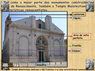 Tal como a maior parte dos monumentos construídos na época do Renascimento, também o Templo Malatestiano tem características renascentistas.LanternimCúpulaArco de volta perfeitaFrontãoColunasSimetriaFig.16- Templo Malatestiano dedicado a São Francisco e as suas características renascentistas