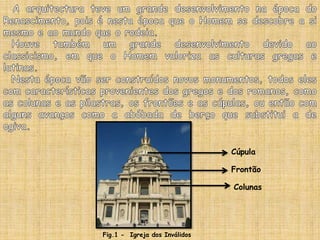 A arquitectura teve um grande desenvolvimento na época do Renascimento, pois é nesta época que o Homem se descobre a si mesmo e ao mundo que o rodeia.  Houve também um grande desenvolvimento devido ao classicismo, em que o Homem valoriza as culturas gregas e latinas.  Nesta época vão ser construídos novos monumentos, todos eles com características provenientes dos gregos e dos romanos, como as colunas e as pilastras, os frontões e as cúpulas, ou então com alguns avanços como a abóbada de berço que substitui a de ogiva.CúpulaFrontãoColunasFig.1 -  Igreja dos Inválidos