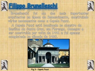 Filippo Brunelleschi  Brunelleschi foi um dos mais importantes arquitectos na época do Renascimento, construindo vários monumentos como a Capela Pazzi.  A Capela Pazzi está localizada no claustro da Basílica da Santa Cruz, em Florença. Começou a ser construída por volta de 1441 e foi apenas completada na década de 1460.Fig.3- Capela Pazzi