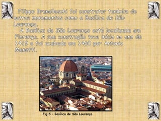   Filippo Brunelleschi foi construtor também de outros monumentos como a Basílica de São Lourenço.  A Basílica de São Lourenço está localizada em Florença. A sua construção teve início no ano de 1419 e foi acabada em 1460 por Antonio Manetti. Fig.5 – Basílica de São Lourenço