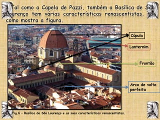   Tal como a Capela de Pazzi, também a Basílica de São Lourenço tem várias características renascentistas, tal como mostra a figura. CúpulaLanternimFrontãoArco de volta perfeitaFig.6 – Basílica de São Lourenço e as suas características renascentistas.  