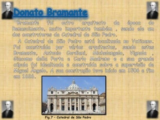 Donato BramanteBramante foi outro arquitecto da época do Renascimento, muito importante também , sendo ele um dos construtores da Catedral de São Pedro.A Catedral de São Pedro está localizada no Vaticano. Foi construída por vários arquitectos, sendo estes Bramante, Antonio Cordiani, Michelangelo, Vignola , Giacomo della Porta e CarloMadreno e a sua grande cúpula foi idealizada e construída sobre a supervisão de Miguel Ângelo. A sua construção teve início em 1506 e fim em 1626.Fig.7 – Catedral de São Pedro