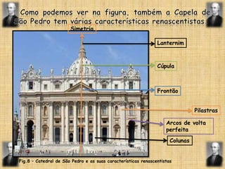   Como podemos ver na figura, também a Capela de São Pedro tem várias características renascentistas.SimetriaLanternimCúpulaFrontãoPilastrasArcos de volta perfeitaColunasFig.8 – Catedral de São Pedro e as suas características renascentistas