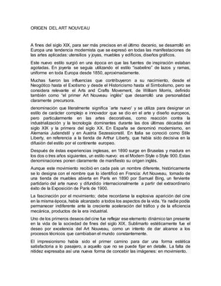 ORIGEN DEL ART NOUVEAU
A fines del siglo XlX, para ser más precisos en el último decenio, se desarrolló en
Europa una tendencia modernista que se expresó en todas las manifestaciones de
las artes aplicadas: utensilios y joyas, muebles y edificios, diseños gráficos.
Este nuevo estilo surgió en una época en que las fuentes de inspiración estaban
agotadas. En joyería se seguía utilizando el estilo “isabelino” de lazos y ramas,
uniforme en toda Europa desde 1850, aproximadamente.
Muchas fueron las influencias que contribuyeron a su nacimiento, desde el
Neogótico hasta el Exotismo y desde el Historicismo hasta el Simbolismo, pero se
considera relevante el Arts and Crafts Movement, de William Morris, definido
también como “el primer Art Nouveau inglés” que desarrolló una personalidad
claramente precursora.
denominación que literalmente significa `arte nuevo' y se utiliza para designar un
estilo de carácter complejo e innovador que se dio en el arte y diseño europeos,
pero particularmente en las artes decorativas, como reacción contra la
industrialización y la tecnología dominantes durante las dos últimas décadas del
siglo XIX y la primera del siglo XX. En España se denominó modernismo, en
Alemania Judendstil y en Austria Sezessionstil. En Italia se conoció como Stile
Liberty, en referencia a la tienda de Arthur Liberty, que había sido decisiva en la
difusión del estilo por el continente europeo.
Después de éstas experiencias inglesas, en 1890 surge en Bruselas y madura en
los dos o tres años siguientes, un estilo nuevo: es el Modern Style o Style 900. Estas
denominaciones ponen claramente de manifiesto su origen inglés.
Aunque este movimiento recibió en cada país un nombre diferente, históricamente
se lo designa con el nombre que lo identificó en Francia: Art Nouveau, tomado de
una tienda de muebles abierta en París en 1890 por Samuel Bing, un ferviente
partidario del arte nuevo y difundido internacionalmente a partir del extraordinario
éxito de la Exposición de París de 1900.
La fascinación por el movimiento; debe recordarse la explosiva aparición del cine
en la misma época, había alcanzado a todos los aspectos de la vida. Ya nadie podía
permanecer indiferente ante la creciente aceleración del tráfico y de la eficiencia
mecánica, productos de la era industrial.
Uno de los primeros deseos del cine fue reflejar ese elemento dinámico tan presente
en la vida de la sociedad de fines del siglo XlX. Sublimarlo estéticamente fue el
deseo por excelencia del Art Nouveau, como un intento de dar alcance a los
procesos técnicos que cambiaban el mundo constantemente.
El impresionismo había sido el primer camino para dar una forma estética
satisfactoria a lo pasajero, a aquello que no se puede fijar en detalle. La falta de
nitidez expresaba así una nueva forma de concebir las imágenes: en movimiento.
 