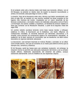 Si el contacto entre arte y técnica había sido hasta ese momento, efímero, con el
Art Nouveau se advierte un intento claro de revertir la situación reconciliando a
ambos. El momento adecuado llegó en torno a 1900.
La tensión, fruto de la disonancia entre arte y técnica que había caracterizado casi
todo el siglo XlX, se resolvió en una enorme cantidad de obras surgidas en los
lugares más diversos del mundo, impulsadas por un nuevo desarrollo de las
técnicas constructivas y el empleo masivo de materiales adecuados como el hierro
y el hormigón, los nuevos cristales y mayólicas y la facilidad de producir objetos en
serie que comenzó con la Revolución Industrial, a partir de la segunda mitad del
siglo XVlll.
Un cambio violento acontece teniendo como base nuevas teorías y enfoques
estéticos: lo mítico, la fascinación por lo fantástico, una fuerte influencia de
civilizaciones orientales, la creciente atracción por elementos decorativos y la
simetría como principio de composición ligada a la ornamentación naturalista, la
exaltación de la línea siempre en movimiento que se transforma de débil motivo
decorativo en vigoroso elemento estructural.
La decoración, casi siempre inspirada en motivos florales y animales no se utiliza
como simple adorno, sino que se convierte en un medio para definir la forma que es
siempre viva, armónica y dinámica.
El Art Nouveau sentó las bases para una verdadera revolución, sin embargo, la
situación misma no permitió una adecuada maduración del mismo y así su reinado
resultó efímero, fatalmente dependiente del dictamen del público, aunque
sobrevivirá eternamente como la metáfora de una esperanza utópica.
 