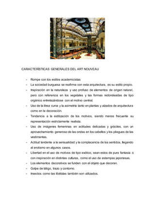CARACTERÍSTICAS GENERALES DEL ART NOUVEAU
- Rompe con los estilos academicistas
- La sociedad burguesa se reafirma con esta arquitectura, es su estilo propio.
- Inspiración en la naturaleza y uso profuso de elementos de origen natural,
pero con referencia en los vegetales y las formas redondeadas de tipo
orgánico entrelazándose con el motivo central.
- Uso de la línea curva y la asimetría tanto en plantas y alzados de arquitectura
como en la decoración.
- Tendencia a la estilización de los motivos, siendo menos frecuente su
representación estrictamente realista.
- Uso de imágenes femeninas en actitudes delicadas y gráciles, con un
aprovechamiento generoso de las ondas en los cabellos y los pliegues de las
vestimentas.
- Actitud tendente a la sensualidad y la complacencia de los sentidos, llegando
al erotismo en algunos casos.
- Libertad en el uso de motivos de tipo exótico, sean estos de pura fantasía o
con inspiración en distintas culturas, como el uso de estampas japonesas.
- Los elementos decorativos se funden con el objeto que decoran.
- Golpe de látigo, trazo y contorno.
- Insectos como las libélulas también son utilizados.
 