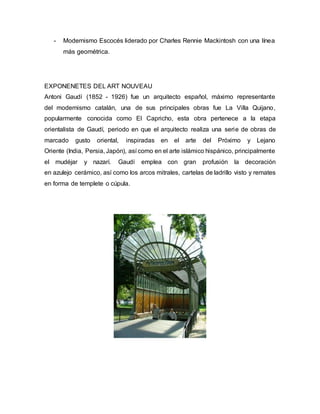- Modernismo Escocés liderado por Charles Rennie Mackintosh con una línea
más geométrica.
EXPONENETES DEL ART NOUVEAU
Antoni Gaudí (1852 - 1926) fue un arquitecto español, máximo representante
del modernismo catalán, una de sus principales obras fue La Villa Quijano,
popularmente conocida como El Capricho, esta obra pertenece a la etapa
orientalista de Gaudí, periodo en que el arquitecto realiza una serie de obras de
marcado gusto oriental, inspiradas en el arte del Próximo y Lejano
Oriente (India, Persia, Japón), así como en el arte islámico hispánico, principalmente
el mudéjar y nazarí. Gaudí emplea con gran profusión la decoración
en azulejo cerámico, así como los arcos mitrales, cartelas de ladrillo visto y remates
en forma de templete o cúpula.
 