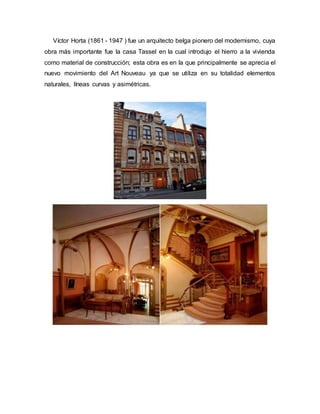 Víctor Horta (1861 - 1947 ) fue un arquitecto belga pionero del modernismo, cuya
obra más importante fue la casa Tassel en la cual introdujo el hierro a la vivienda
como material de construcción; esta obra es en la que principalmente se aprecia el
nuevo movimiento del Art Nouveau ya que se utiliza en su totalidad elementos
naturales, líneas curvas y asimétricas.
 