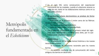 LO MEJOR PARA usted
E M P R E S A D E C O M P U E S T O S
O R G Á N I C O S
Metrópolis
fundamentada en
el Eclecticismo
3
 En el siglo XIX, como consecuencia del espectacular
crecimiento de las ciudades, cuando el urbanismo alcanza su
edad de oro, tanto en las elaboraciones teóricas como en su
aplicación práctica
 Problemáticas :
- la adaptación de las viejas tramas históricas a las nuevas
necesidades urbanas.
-la búsqueda de soluciones racionales para los nuevos
barrios.
-la conexión mediante vías de comunicación del núcleo
antiguo y los barrios en desarrollo.
 El crecimiento urbano decimonónico se produjo de forma
espontánea :
-Trabajaban en la industria y vivían cerca de las fábricas
en condiciones durísimas.
-Hacinados en viviendas insalubres.
-Calles sin pavimentar y sin alcantarillado
 Las propuestas urbanísticas de la primera mitad del siglo
eran poco racionalistas y tuvieron poco éxito, por lo que
hablamos de urbanismo utópico
 