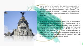 LO MEJOR PARA usted
E M P R E S A D E C O M P U E S T O S
O R G Á N I C O S
4
 Fourier promovió la creación de falansterios, es decir de
gigantescos edificios en el que vivirían y trabajarían
comunidades de, aproximadamente, 1600 personas, con
servicios comunes de biblioteca, comedor, etc.; las zonas de
trabajo y de vivienda estarían conectadas por patios y calles
cubiertas
 En España, la más significativa aportación de planificación
urbanística fueron los ensanches Entre los que destaca el de
Barcelona, diseñado por Ildefonso Cerda en 1860. Consistía en
una extensa y racional cuadrícula de calles, con manzanas
cuadradas y esquinas achaflanadas para facilitar la circulación;
las calles, muy amplias para la época, estaban orientadas de
modo que todos los lados de los edificios recibiesen el sol. Se
completaba con una gran vía transversal y algunas calles más
anchas para facilitar desplazamientos rápidos
 