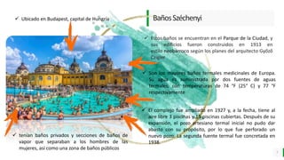 LO MEJOR PARA usted
E M P R E S A D E C O M P U E S T O S
O R G Á N I C O S
BañosSzéchenyi
7
 Son los mayores baños termales medicinales de Europa.
Su agua es suministrada por dos fuentes de aguas
termales, con temperaturas de 74 °F (25° C) y 77 °F
respectivamente
 El complejo fue ampliado en 1927 y, a la fecha, tiene al
aire libre 3 piscinas y 15 piscinas cubiertas. Después de su
expansión, el pozo artesiano termal inicial no pudo dar
abasto con su propósito, por lo que fue perforado un
nuevo pozo. La segunda fuente termal fue concretada en
1938.
 Ubicado en Budapest, capital de Hungría
 Estos baños se encuentran en el Parque de la Ciudad, y
sus edificios fueron construidos en 1913 en
estilo neobarroco según los planes del arquitecto Győző
Czigler
 tenían baños privados y secciones de baños de
vapor que separaban a los hombres de las
mujeres, así como una zona de baños públicos
 