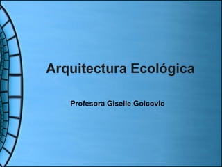 Arquitectura Ecológica Profesora Giselle Goicovic 