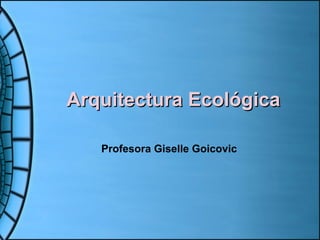 Arquitectura EcológicaArquitectura Ecológica
Profesora Giselle Goicovic
 