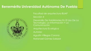 Benemérita Universidad Autónoma De Puebla
Facultad de arquitectura BUAP
Sección 4
Desarrollo De Habilidades En El Uso De La
Tecnología, La Información Y La
Comunicación
Arquitectura Ecológica
Autores:
Agustín Villegas Corona
Natanael Gómez Salazar
 