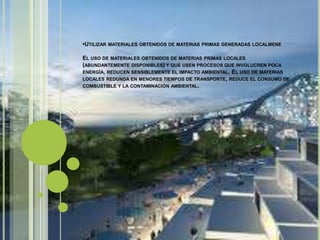 •UTILIZAR MATERIALES OBTENIDOS DE MATERIAS PRIMAS GENERADAS LOCALMENE
EL USO DE MATERIALES OBTENIDOS DE MATERIAS PRIMAS LOCALES
(ABUNDANTEMENTE DISPONIBLES) Y QUE USEN PROCESOS QUE INVOLUCREN POCA
ENERGÍA, REDUCEN SENSIBLEMENTE EL IMPACTO AMBIENTAL. EL USO DE MATERIAS
LOCALES REDUNDA EN MENORES TIEMPOS DE TRANSPORTE, REDUCE EL CONSUMO DE
COMBUSTIBLE Y LA CONTAMINACIÓN AMBIENTAL.
 
