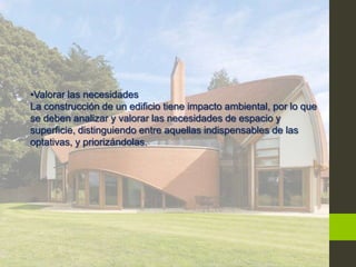 •Valorar las necesidades
La construcción de un edificio tiene impacto ambiental, por lo que
se deben analizar y valorar las necesidades de espacio y
superficie, distinguiendo entre aquellas indispensables de las
optativas, y priorizándolas.
 