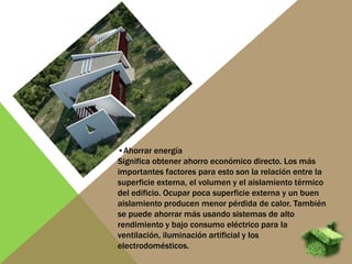 •Ahorrar energía
Significa obtener ahorro económico directo. Los más
importantes factores para esto son la relación entre la
superficie externa, el volumen y el aislamiento térmico
del edificio. Ocupar poca superficie externa y un buen
aislamiento producen menor pérdida de calor. También
se puede ahorrar más usando sistemas de alto
rendimiento y bajo consumo eléctrico para la
ventilación, iluminación artificial y los
electrodomésticos.
 