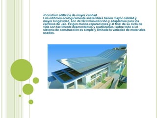 •Construir edificios de mayor calidad
Los edificios ecológicamente sostenibles tienen mayor calidad y
mayor longevidad, son de fácil manutención y adaptables para los
cambios de uso. Exigen menos reparaciones y al final de su ciclo de
vida son fácilmente desmontables y reutilizables; sobre todo si el
sistema de construcción es simple y limitada la variedad de materiales
usados.
 