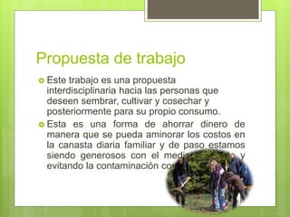 Propuesta de trabajo
 Este trabajo es una propuesta
interdisciplinaria hacia las personas que
deseen sembrar, cultivar y cosechar y
posteriormente para su propio consumo.
 Esta es una forma de ahorrar dinero de
manera que se pueda aminorar los costos en
la canasta diaria familiar y de paso estamos
siendo generosos con el medio ambiente y
evitando la contaminación con químicos.
 