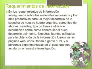 Requerimientos de información
 En los requerimientos de información
averiguamos sobre los materiales necesarios y los
más productivos para un mejor desarrollo de la
cosecha de nuestro huerto orgánico, como tipo de
abonos, semillas, tipo de tierra a utilizar e
información sobre como deberá ser el buen
desarrollo del huerto. Nuestras fuentes utilizadas
para la obtención de la información fueron varias
páginas web, consultando a gente rural, y a
personas experimentadas en el caso que nos
ayudaron en nuestra investigación.
 