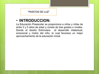 • INTRODUCCION:
La Educación Preescolar se proporciona a niños y niñas de
entre 3 y 5 años de edad y consta de tres grados o niveles.
Donde el diseño Estimulara el desarrollo intelectual,
emocional y motriz del niño, lo cual favorece un mejor
aprovechamiento de la educación inicial.
“PASITOS DE LUZ”
 
