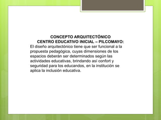 CONCEPTO ARQUITECTÓNICO
CENTRO EDUCATIVO INICIAL – PILCOMAYO:
El diseño arquitectónico tiene que ser funcional a la
propuesta pedagógica, cuyas dimensiones de los
espacios deberán ser determinados según las
actividades educativas, brindando así confort y
seguridad para los educandos, en la institución se
aplica la inclusión educativa.
 